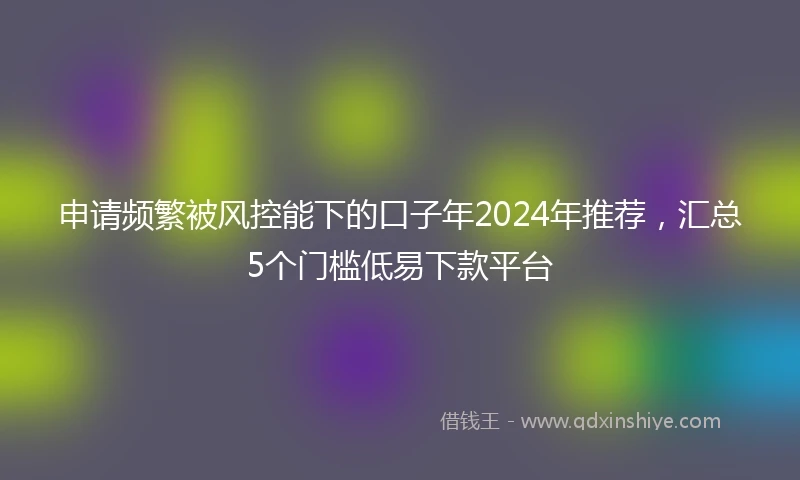 申请频繁被风控能下的口子年2024年推荐，汇总5个门槛低易下款平台
