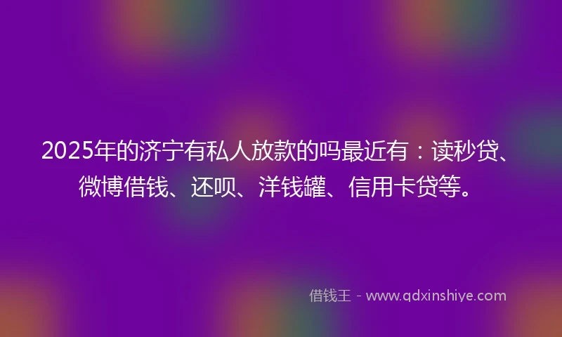 2025年的济宁有私人放款的吗最近有：读秒贷、微博借钱、还呗、洋钱罐、信用卡贷等。