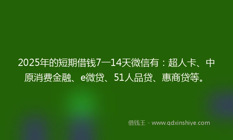 2025年的短期借钱7一14天微信有：超人卡、中原消费金融、e微贷、51人品贷、惠商贷等。
