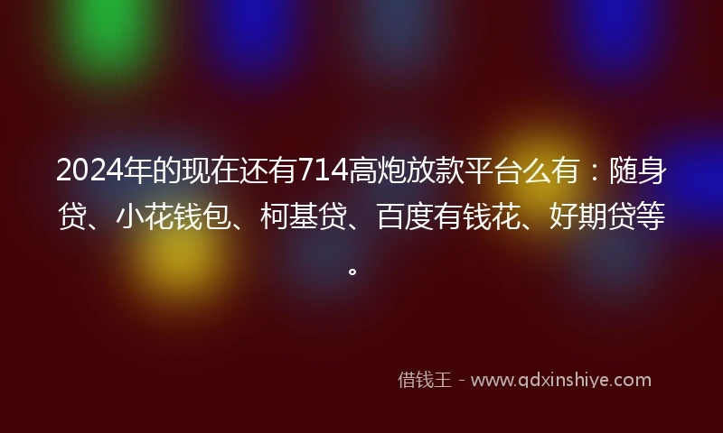 2024年的现在还有714高炮放款平台么有：随身贷、小花钱包、柯基贷、百度有钱花、好期贷等。