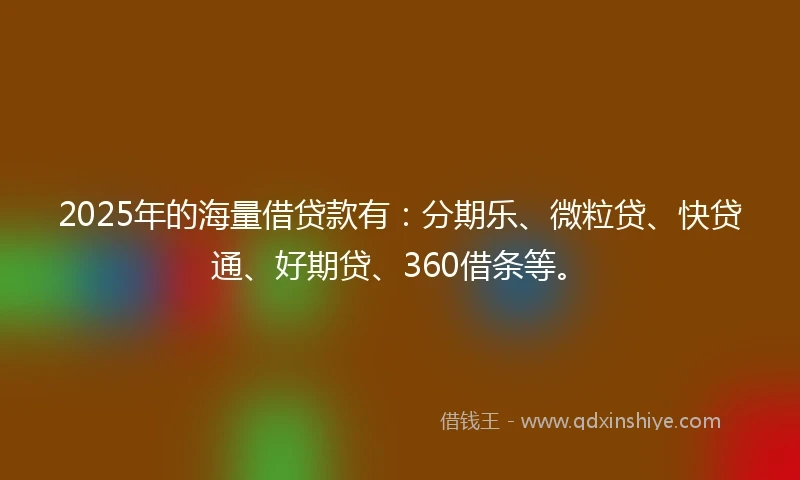 2025年的海量借贷款有：分期乐、微粒贷、快贷通、好期贷、360借条等。