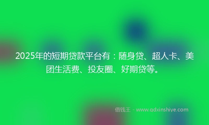 2025年的短期贷款平台有：随身贷、超人卡、美团生活费、投友圈、好期贷等。