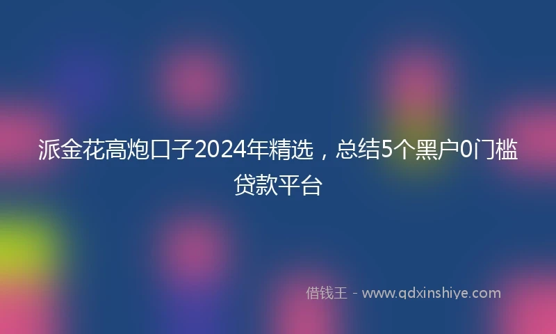 派金花高炮口子2024年精选，总结5个黑户0门槛贷款平台