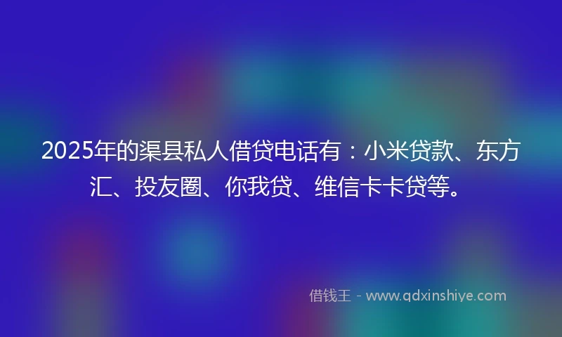 2025年的渠县私人借贷电话有：小米贷款、东方汇、投友圈、你我贷、维信卡卡贷等。