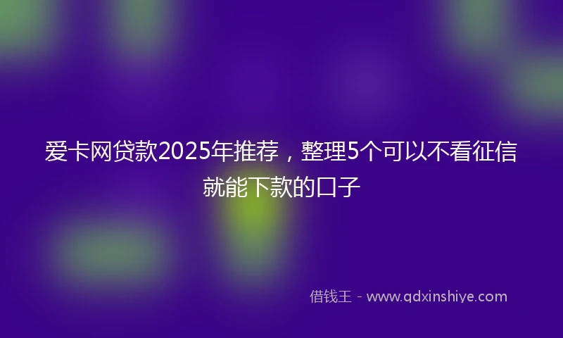 爱卡网贷款2025年推荐，整理5个可以不看征信就能下款的口子