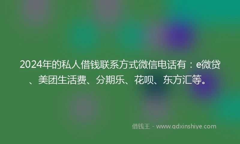 2024年的私人借钱联系方式微信电话有：e微贷、美团生活费、分期乐、花呗、东方汇等。