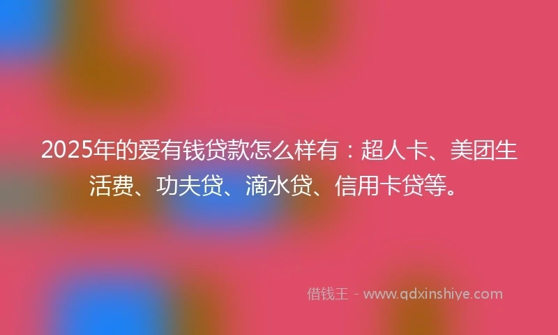 2025年的爱有钱贷款怎么样有：超人卡、美团生活费、功夫贷、滴水贷、信用卡贷等。