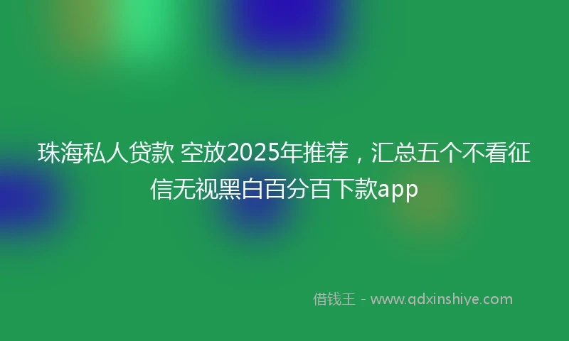 珠海私人贷款 空放2025年推荐，汇总五个不看征信无视黑白百分百下款app