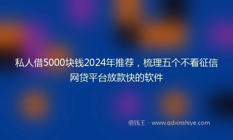 私人借5000块钱2024年推荐，梳理五个不看征信网贷平台放款快的软件
