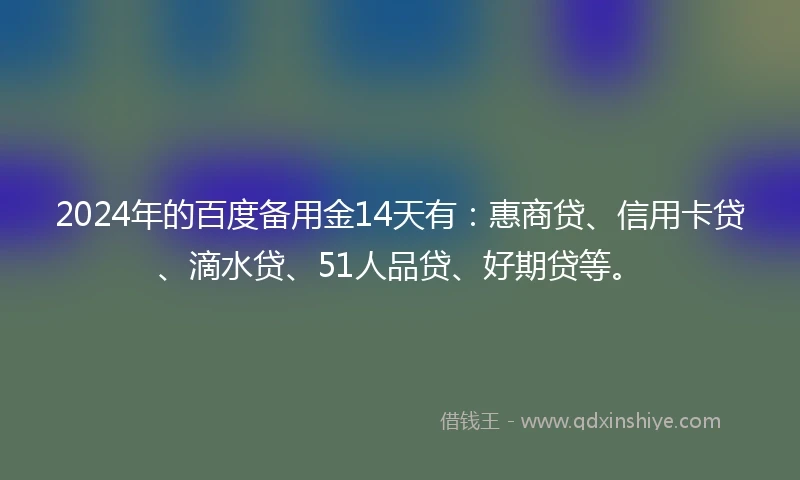 2024年的百度备用金14天有：惠商贷、信用卡贷、滴水贷、51人品贷、好期贷等。