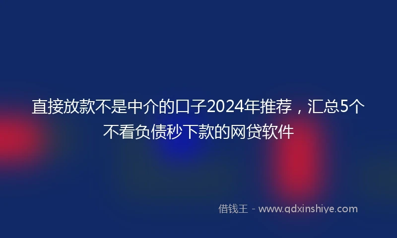 直接放款不是中介的口子2024年推荐，汇总5个不看负债秒下款的网贷软件