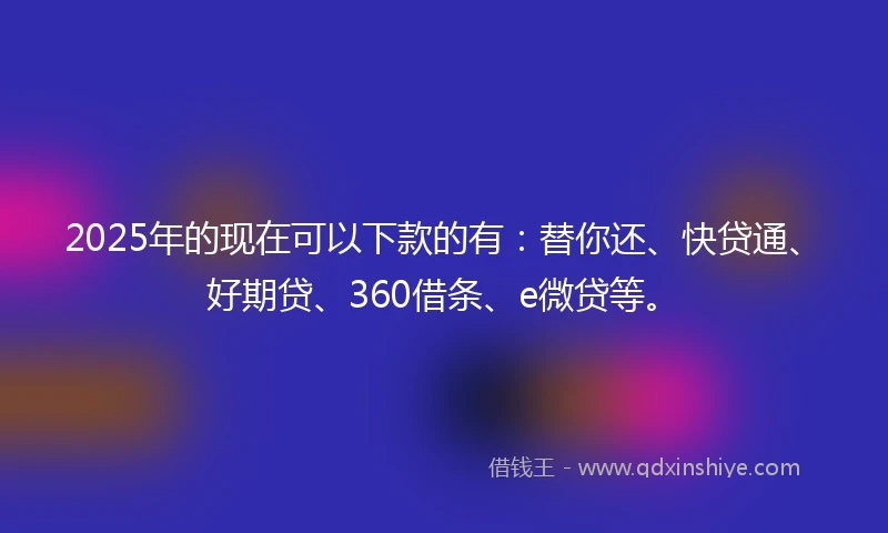 2025年的现在可以下款的有:替你还、快贷通、好期贷、360借条、e微贷等。