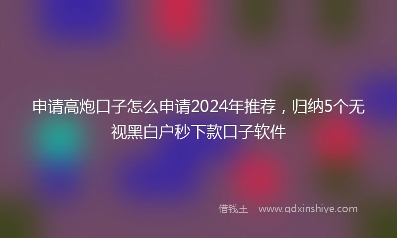 申请高炮口子怎么申请2024年推荐，归纳5个无视黑白户秒下款口子软件