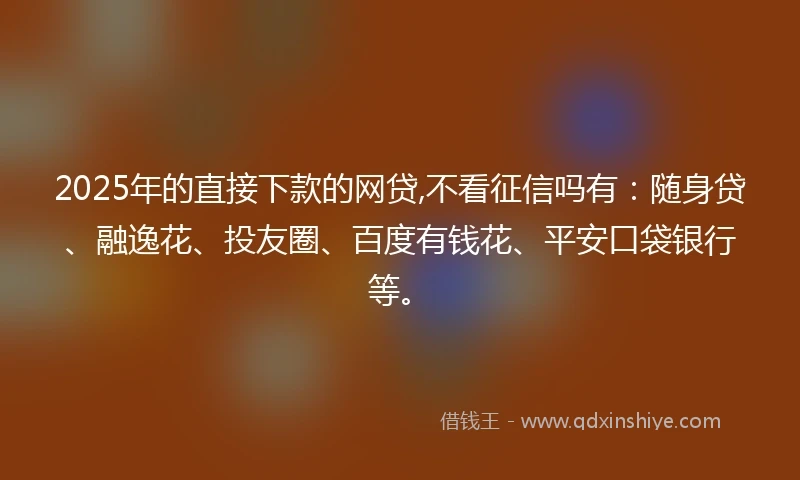 2025年的直接下款的网贷,不看征信吗有：随身贷、融逸花、投友圈、百度有钱花、平安口袋银行等。