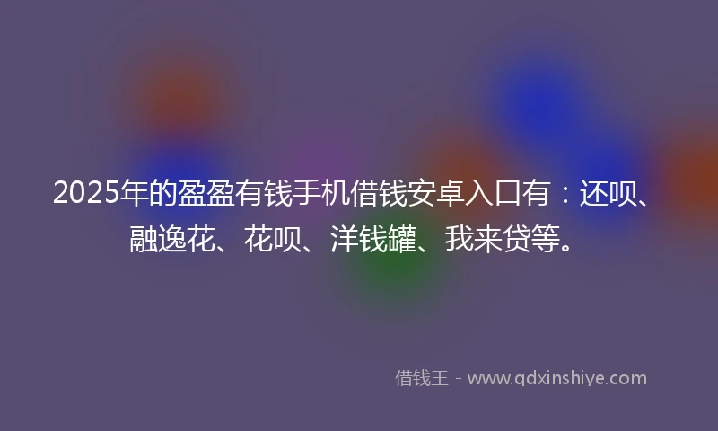 2025年的盈盈有钱手机借钱安卓入口有：还呗、融逸花、花呗、洋钱罐、我来贷等。