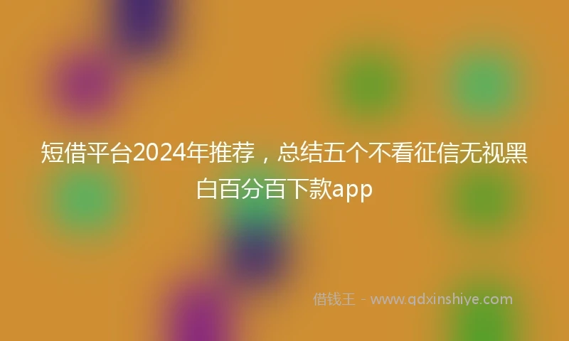 短借平台2024年推荐，总结五个不看征信无视黑白百分百下款app