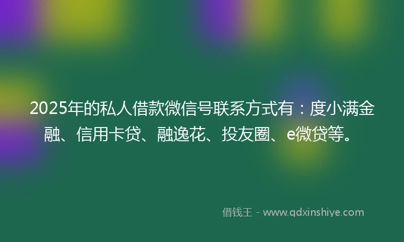 2025年的私人借款微信号联系方式有：度小满金融、信用卡贷、融逸花、投友圈、e微贷等。