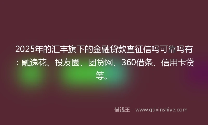 2025年的汇丰旗下的金融贷款查征信吗可靠吗有:融逸花、投友圈、团贷网、360借条、信用卡贷等。