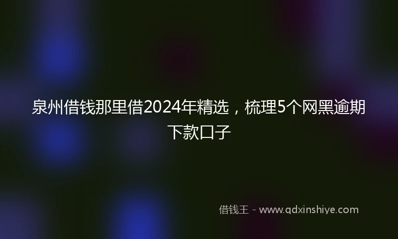 泉州借钱那里借2024年精选，梳理5个网黑逾期下款口子
