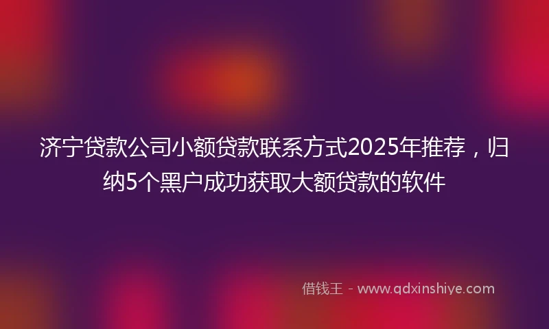 济宁贷款公司小额贷款联系方式2025年推荐，归纳5个黑户成功获取大额贷款的软件