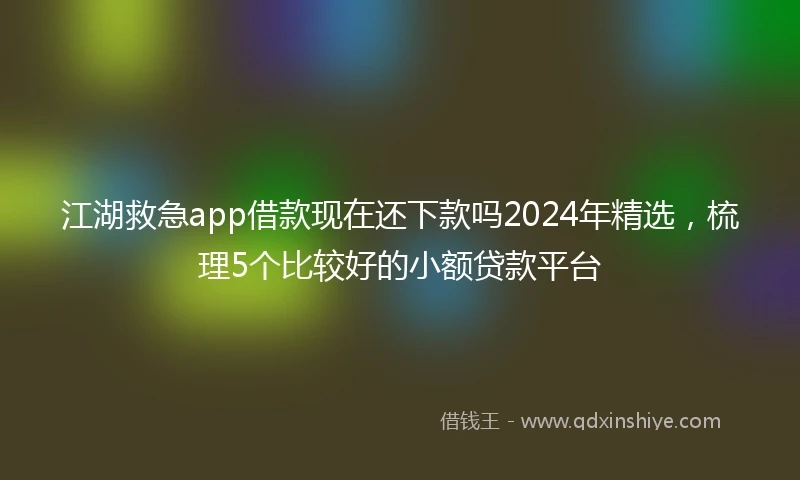 江湖救急app借款现在还下款吗2024年精选，梳理5个比较好的小额贷款平台