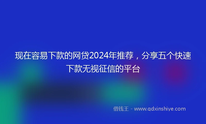 现在容易下款的网贷2024年推荐，分享五个快速下款无视征信的平台