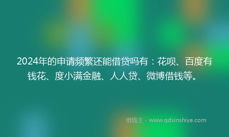 2024年的申请频繁还能借贷吗有：花呗、百度有钱花、度小满金融、人人贷、微博借钱等。