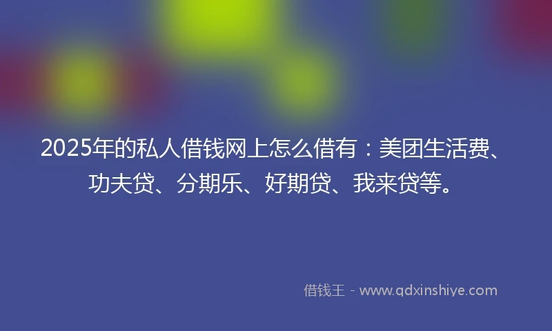 2025年的私人借钱网上怎么借有：美团生活费、功夫贷、分期乐、好期贷、我来贷等。