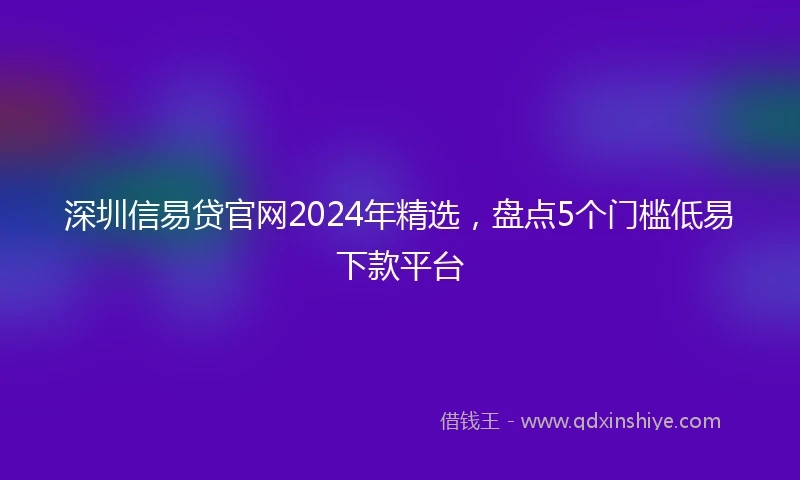 深圳信易贷官网2024年精选，盘点5个门槛低易下款平台
