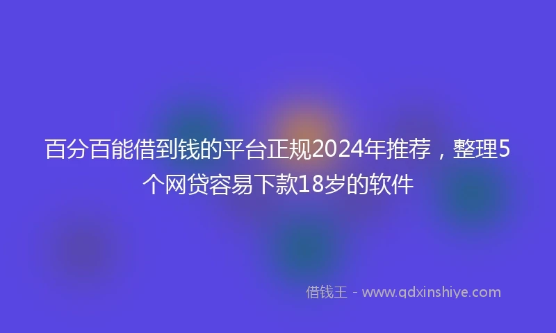 百分百能借到钱的平台正规2024年推荐，整理5个网贷容易下款18岁的软件