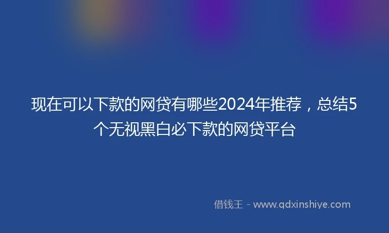 现在可以下款的网贷有哪些2024年推荐，总结5个无视黑白必下款的网贷平台