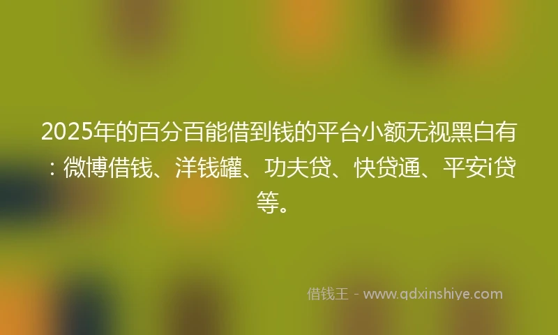 2025年的百分百能借到钱的平台小额无视黑白有：微博借钱、洋钱罐、功夫贷、快贷通、平安i贷等。