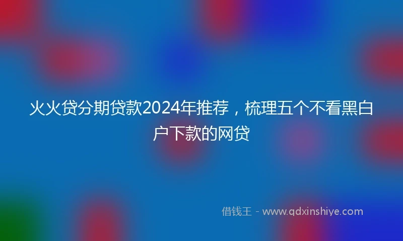 火火贷分期贷款2024年推荐，梳理五个不看黑白户下款的网贷