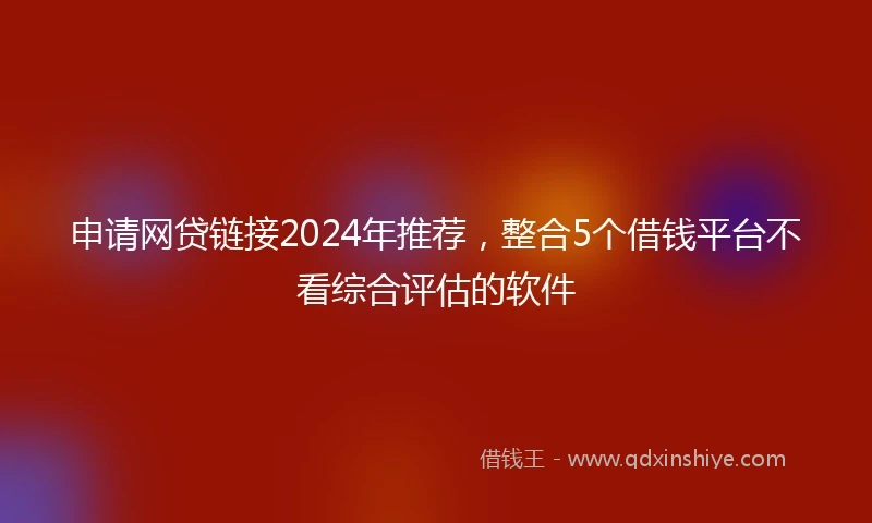 申请网贷链接2024年推荐，整合5个借钱平台不看综合评估的软件
