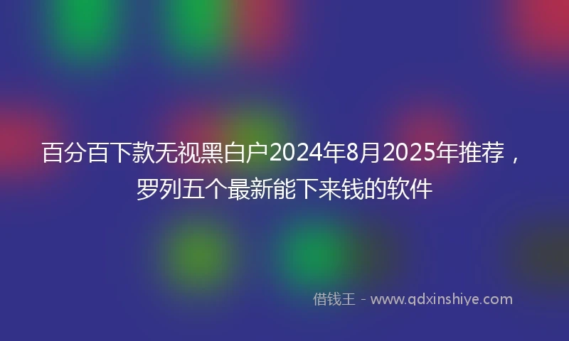 百分百下款无视黑白户2024年8月2025年推荐，罗列五个最新能下来钱的软件