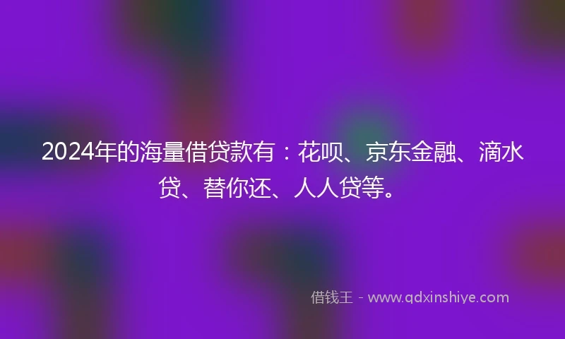 2024年的海量借贷款有：花呗、京东金融、滴水贷、替你还、人人贷等。
