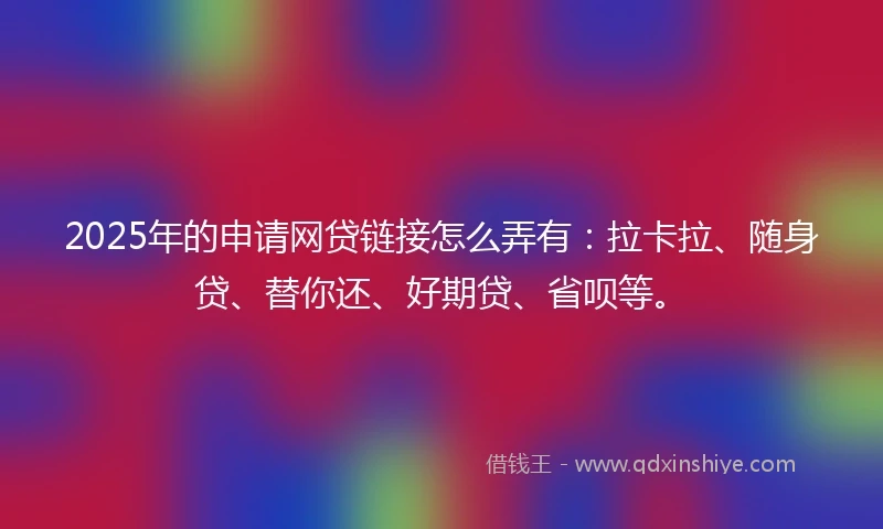 2025年的申请网贷链接怎么弄有：拉卡拉、随身贷、替你还、好期贷、省呗等。
