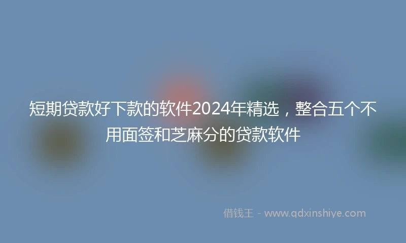 短期贷款好下款的软件2024年精选，整合五个不用面签和芝麻分的贷款软件