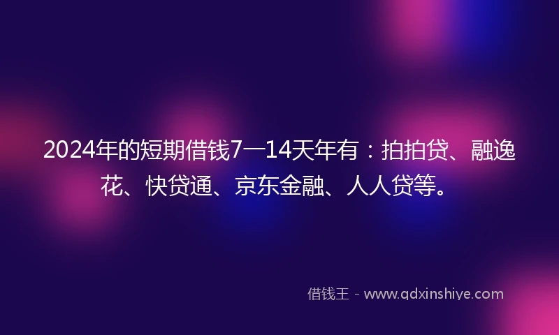 2024年的短期借钱7一14天年有：拍拍贷、融逸花、快贷通、京东金融、人人贷等。