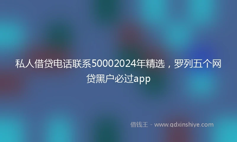 私人借贷电话联系50002024年精选，罗列五个网贷黑户必过app
