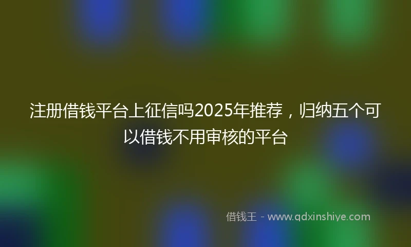 注册借钱平台上征信吗2025年推荐，归纳五个可以借钱不用审核的平台