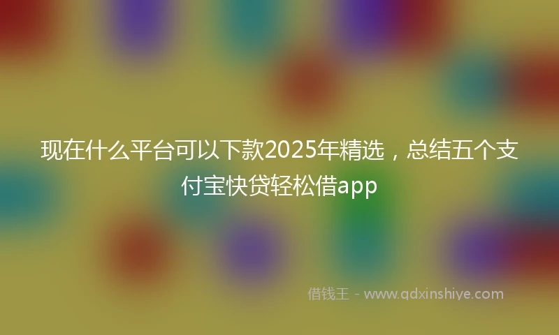 现在什么平台可以下款2025年精选，总结五个支付宝快贷轻松借app