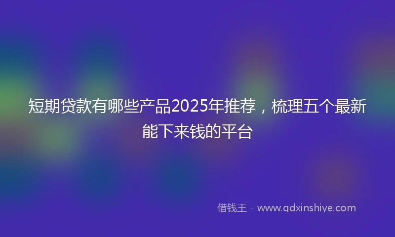 短期贷款有哪些产品2025年推荐，梳理五个最新能下来钱的平台