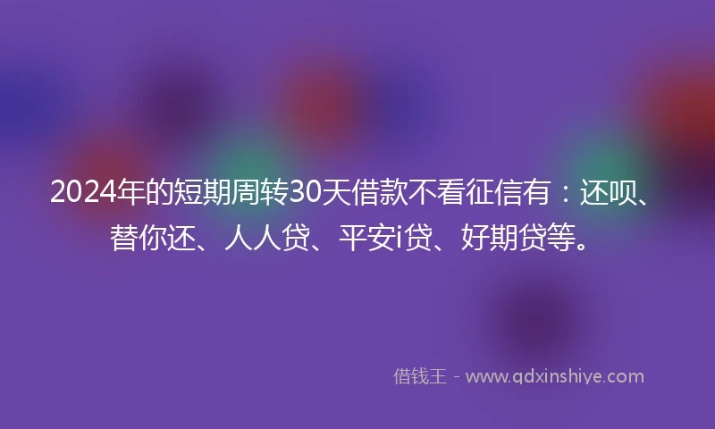 2024年的短期周转30天借款不看征信有：还呗、替你还、人人贷、平安i贷、好期贷等。