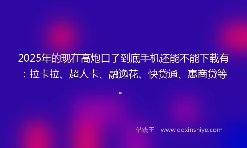 2025年的现在高炮口子到底手机还能不能下载有：拉卡拉、超人卡、融逸花、快贷通、惠商贷等。
