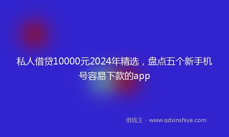 私人借贷10000元2024年精选，盘点五个新手机号容易下款的app