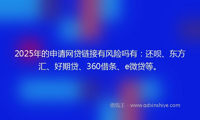 2025年的申请网贷链接有风险吗有:还呗、东方汇、好期贷、360借条、e微贷等。