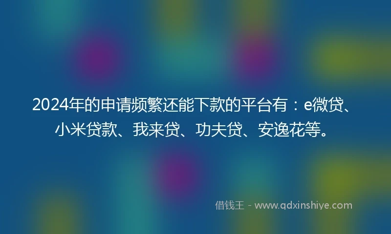 2024年的申请频繁还能下款的平台有：e微贷、小米贷款、我来贷、功夫贷、安逸花等。