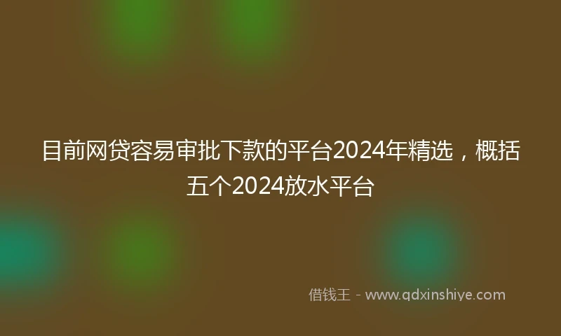 目前网贷容易审批下款的平台2024年精选，概括五个2024放水平台