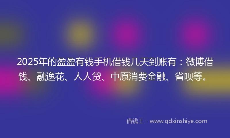 2025年的盈盈有钱手机借钱几天到账有：微博借钱、融逸花、人人贷、中原消费金融、省呗等。